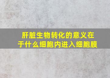 肝脏生物转化的意义在于什么细胞内进入细胞膜