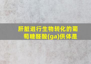 肝脏进行生物转化的葡萄糖醛酸(ga)供体是