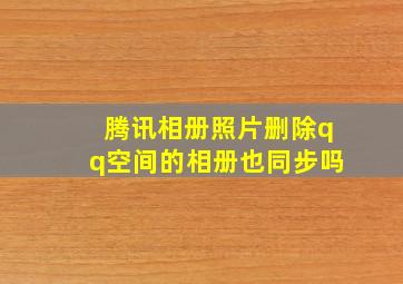 腾讯相册照片删除qq空间的相册也同步吗