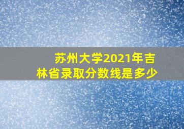 苏州大学2021年吉林省录取分数线是多少