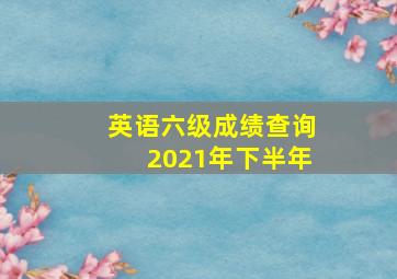 英语六级成绩查询2021年下半年