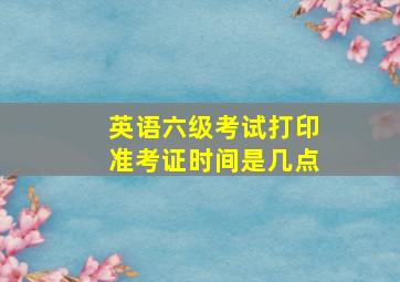 英语六级考试打印准考证时间是几点