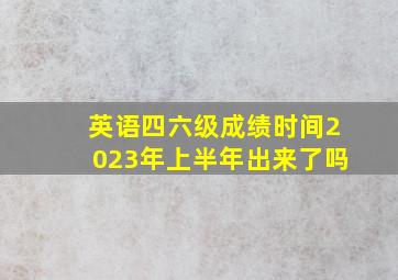 英语四六级成绩时间2023年上半年出来了吗