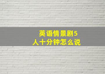 英语情景剧5人十分钟怎么说