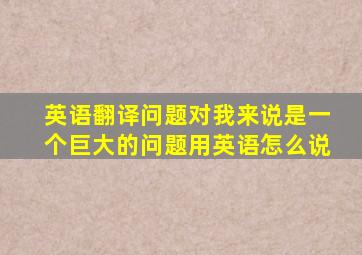 英语翻译问题对我来说是一个巨大的问题用英语怎么说