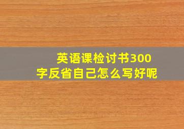 英语课检讨书300字反省自己怎么写好呢