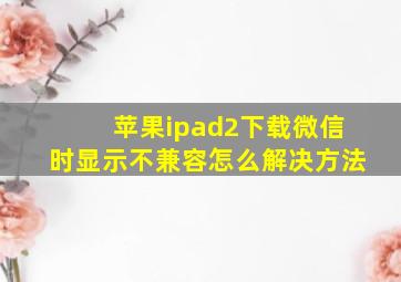 苹果ipad2下载微信时显示不兼容怎么解决方法