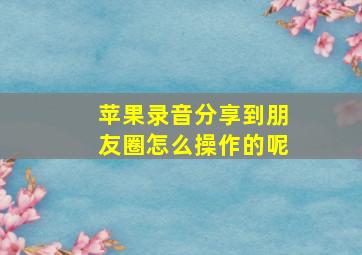 苹果录音分享到朋友圈怎么操作的呢