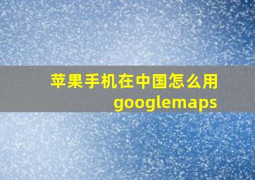 苹果手机在中国怎么用googlemaps