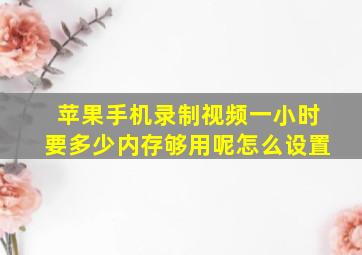 苹果手机录制视频一小时要多少内存够用呢怎么设置