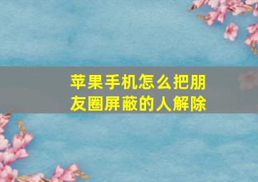 苹果手机怎么把朋友圈屏蔽的人解除