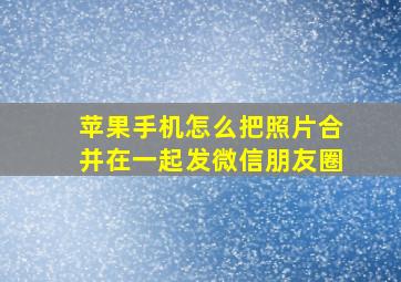 苹果手机怎么把照片合并在一起发微信朋友圈