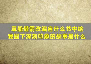 草船借箭改编自什么书中给我留下深刻印象的故事是什么