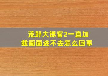 荒野大镖客2一直加载画面进不去怎么回事