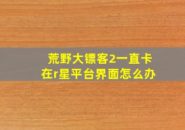 荒野大镖客2一直卡在r星平台界面怎么办