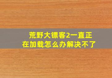 荒野大镖客2一直正在加载怎么办解决不了