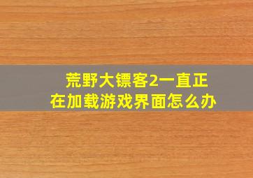 荒野大镖客2一直正在加载游戏界面怎么办