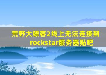 荒野大镖客2线上无法连接到rockstar服务器贴吧