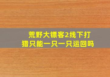 荒野大镖客2线下打猎只能一只一只运回吗