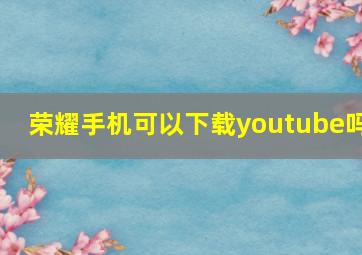 荣耀手机可以下载youtube吗