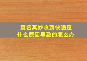 莫名其妙收到快递是什么原因导致的怎么办