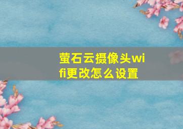 萤石云摄像头wifi更改怎么设置