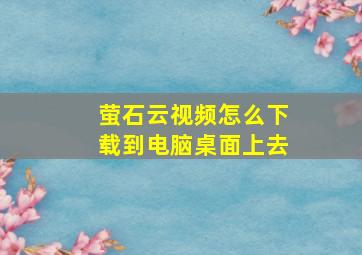 萤石云视频怎么下载到电脑桌面上去