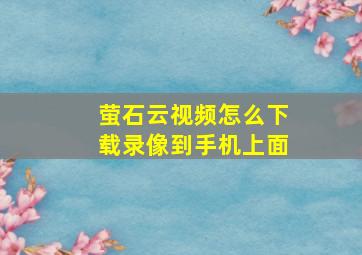 萤石云视频怎么下载录像到手机上面