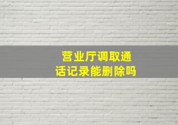 营业厅调取通话记录能删除吗