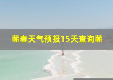 蕲春天气预报15天查询蕲