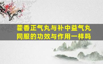 藿香正气丸与补中益气丸同服的功效与作用一样吗