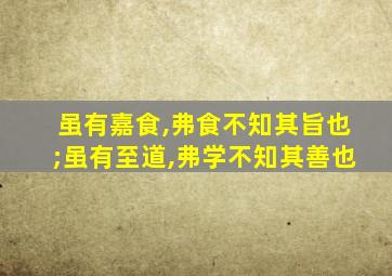 虽有嘉食,弗食不知其旨也;虽有至道,弗学不知其善也