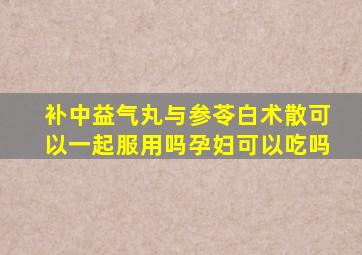 补中益气丸与参苓白术散可以一起服用吗孕妇可以吃吗