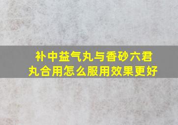 补中益气丸与香砂六君丸合用怎么服用效果更好