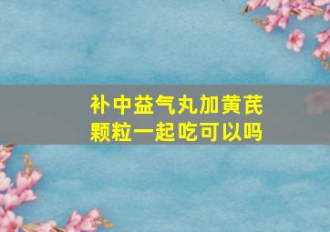 补中益气丸加黄芪颗粒一起吃可以吗