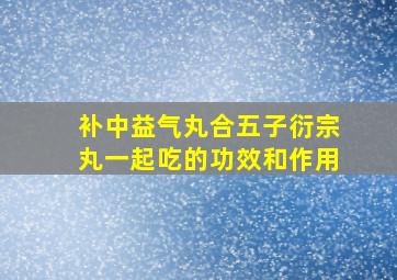 补中益气丸合五子衍宗丸一起吃的功效和作用