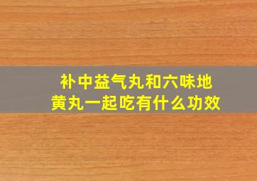 补中益气丸和六味地黄丸一起吃有什么功效