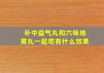 补中益气丸和六味地黄丸一起吃有什么效果