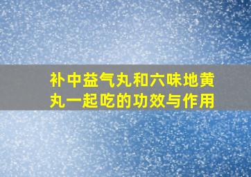 补中益气丸和六味地黄丸一起吃的功效与作用