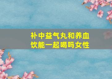 补中益气丸和养血饮能一起喝吗女性