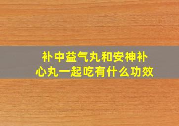 补中益气丸和安神补心丸一起吃有什么功效