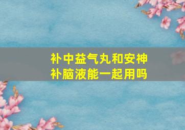 补中益气丸和安神补脑液能一起用吗