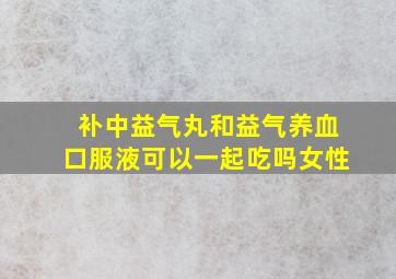 补中益气丸和益气养血口服液可以一起吃吗女性