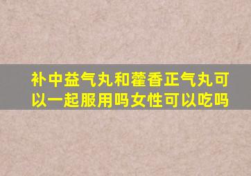 补中益气丸和藿香正气丸可以一起服用吗女性可以吃吗