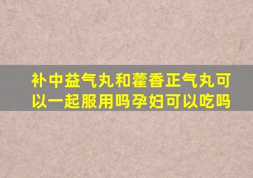 补中益气丸和藿香正气丸可以一起服用吗孕妇可以吃吗