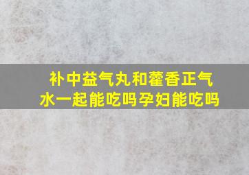 补中益气丸和藿香正气水一起能吃吗孕妇能吃吗