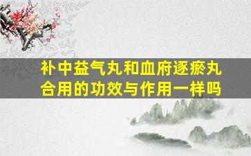 补中益气丸和血府逐瘀丸合用的功效与作用一样吗