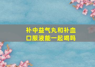 补中益气丸和补血口服液能一起喝吗