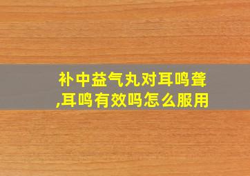 补中益气丸对耳鸣聋,耳鸣有效吗怎么服用