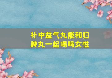 补中益气丸能和归脾丸一起喝吗女性